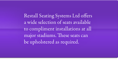 Restall Seating Systems Ltd offers a wide selection of seats available to compliment installations at all major stadiums. These seats can be upholstered as required.